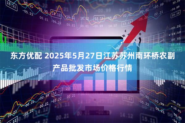 东方优配 2025年5月27日江苏苏州南环桥农副产品批发市场价格行情