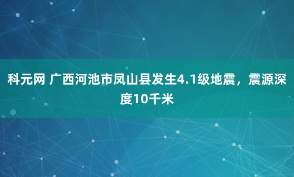 科元网 广西河池市凤山县发生4.1级地震，震源深度10千米