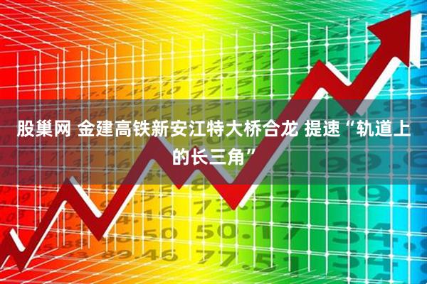 股巢网 金建高铁新安江特大桥合龙 提速“轨道上的长三角”