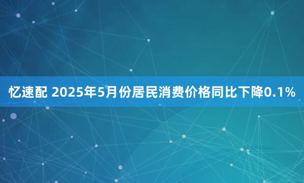 忆速配 2025年5月份居民消费价格同比下降0.1%