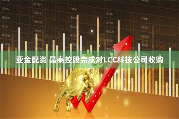 亚金配资 晶泰控股完成对LCC科技公司收购