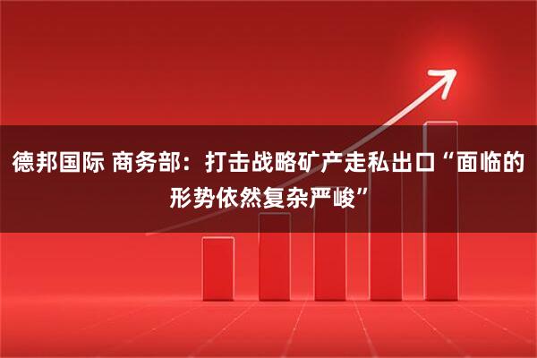 德邦国际 商务部：打击战略矿产走私出口“面临的形势依然复杂严峻”