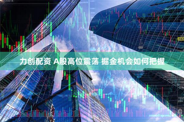 力创配资 A股高位震荡 掘金机会如何把握