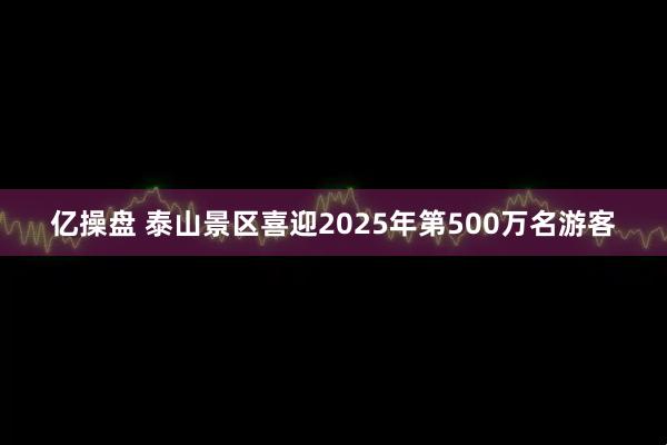亿操盘 泰山景区喜迎2025年第500万名游客