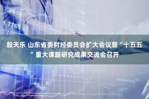 股天乐 山东省委财经委员会扩大会议暨“十五五”重大课题研究成果交流会召开