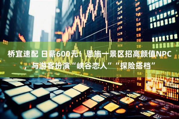 桥宜速配 日薪600元！恩施一景区招高颜值NPC，与游客扮演“峡谷恋人”“探险搭档”