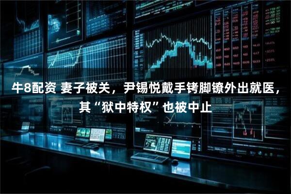 牛8配资 妻子被关，尹锡悦戴手铐脚镣外出就医，其“狱中特权”也被中止