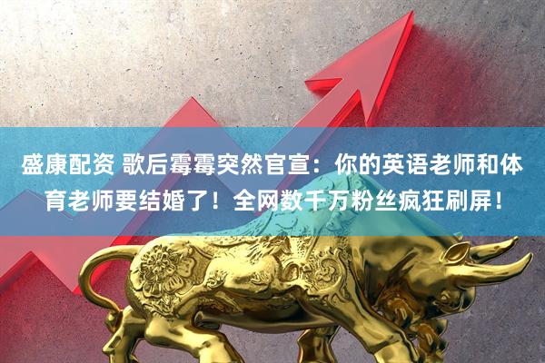 盛康配资 歌后霉霉突然官宣：你的英语老师和体育老师要结婚了！全网数千万粉丝疯狂刷屏！