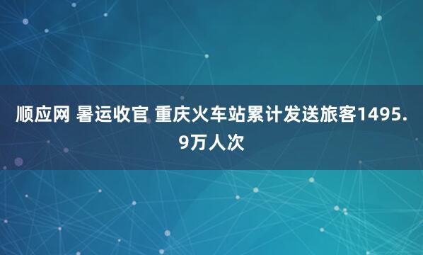 顺应网 暑运收官 重庆火车站累计发送旅客1495.9万人次