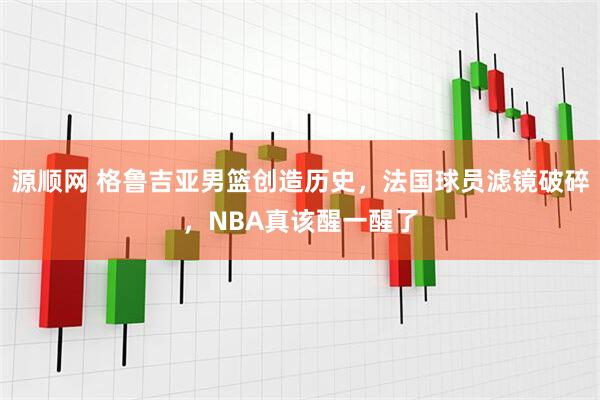 源顺网 格鲁吉亚男篮创造历史，法国球员滤镜破碎，NBA真该醒一醒了