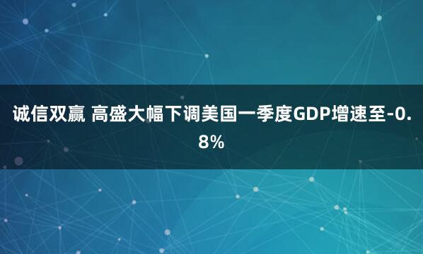 诚信双赢 高盛大幅下调美国一季度GDP增速至-0.8%