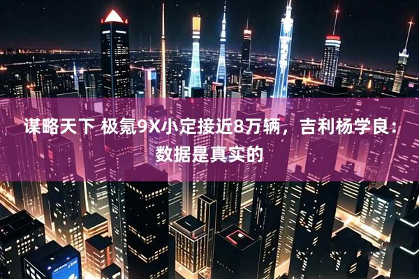 谋略天下 极氪9X小定接近8万辆，吉利杨学良：数据是真实的