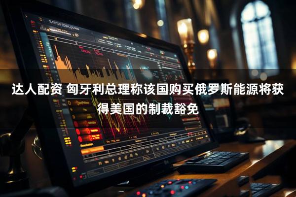 达人配资 匈牙利总理称该国购买俄罗斯能源将获得美国的制裁豁免