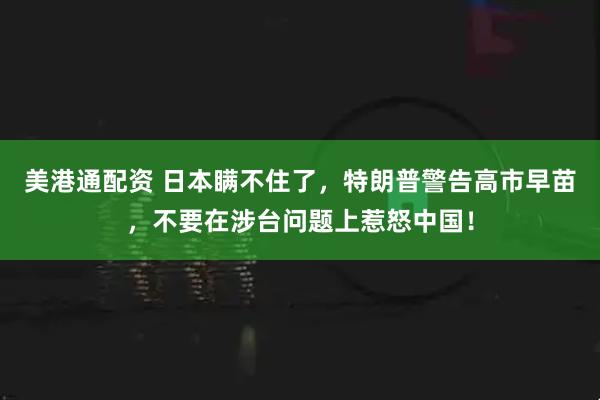 美港通配资 日本瞒不住了，特朗普警告高市早苗，不要在涉台问题上惹怒中国！