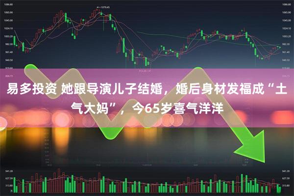 易多投资 她跟导演儿子结婚，婚后身材发福成“土气大妈”，今65岁喜气洋洋
