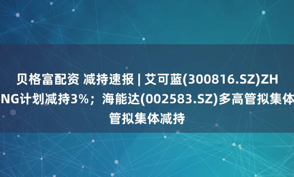 贝格富配资 减持速报 | 艾可蓝(300816.SZ)ZHU QING计划减持3%；海能达(002583.SZ)多高管拟集体减持