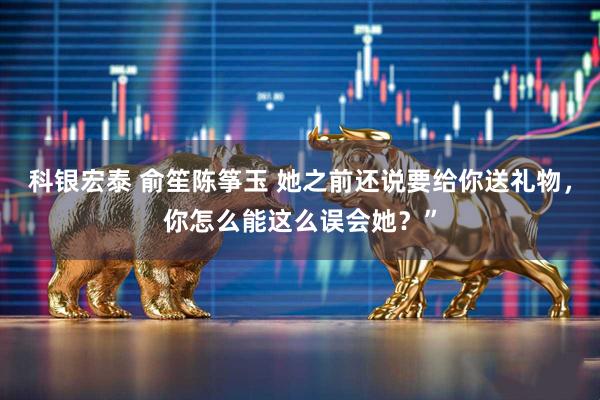 科银宏泰 俞笙陈筝玉 她之前还说要给你送礼物，你怎么能这么误会她？”