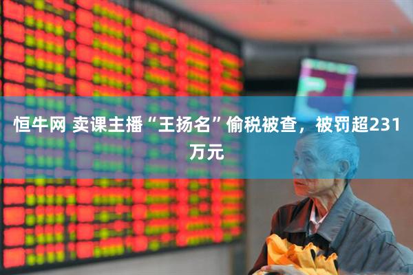 恒牛网 卖课主播“王扬名”偷税被查，被罚超231万元