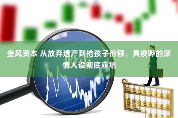 金风资本 从放弃遗产到抢孩子份额,具俊晔的深情人设彻底崩塌